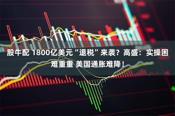 股牛配 1800亿美元“退税”来袭？高盛：实操困难重重 美国通胀难降！