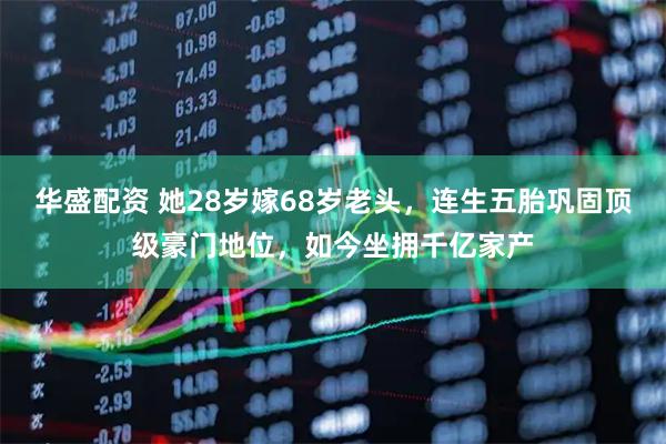 华盛配资 她28岁嫁68岁老头，连生五胎巩固顶级豪门地位，如今坐拥千亿家产