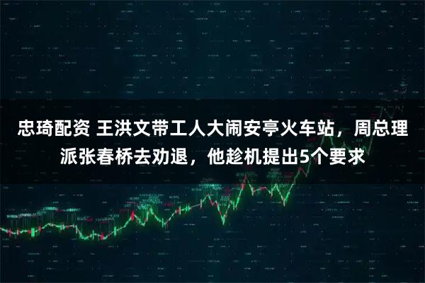 忠琦配资 王洪文带工人大闹安亭火车站，周总理派张春桥去劝退，他趁机提出5个要求