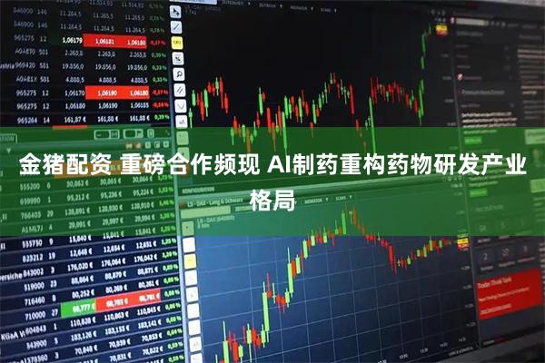 金猪配资 重磅合作频现 AI制药重构药物研发产业格局