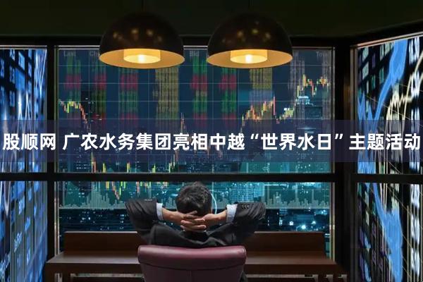 股顺网 广农水务集团亮相中越“世界水日”主题活动