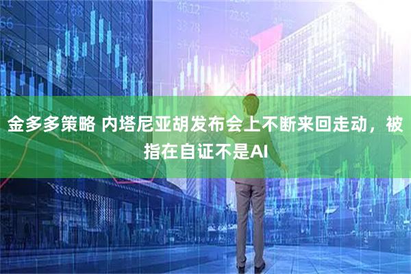 金多多策略 内塔尼亚胡发布会上不断来回走动，被指在自证不是AI
