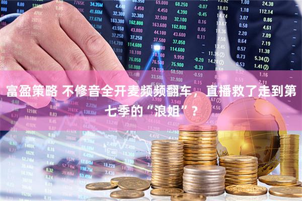 富盈策略 不修音全开麦频频翻车，直播救了走到第七季的“浪姐”？