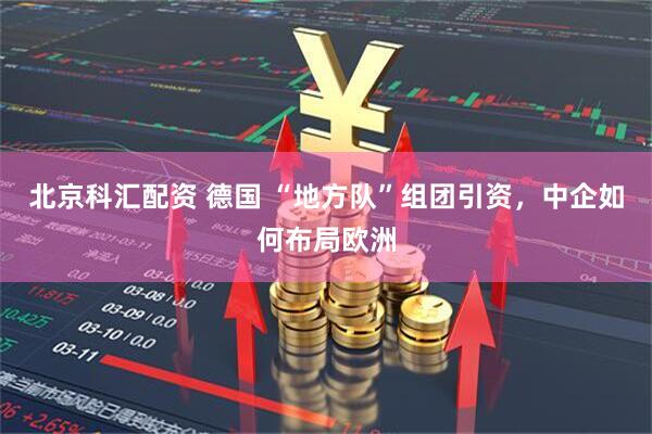 北京科汇配资 德国 “地方队”组团引资，中企如何布局欧洲