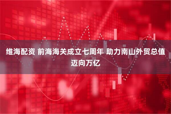 维海配资 前海海关成立七周年 助力南山外贸总值迈向万亿