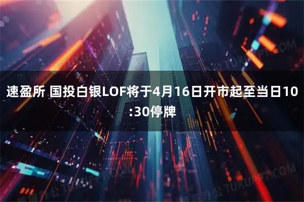 速盈所 国投白银LOF将于4月16日开市起至当日10:30停牌