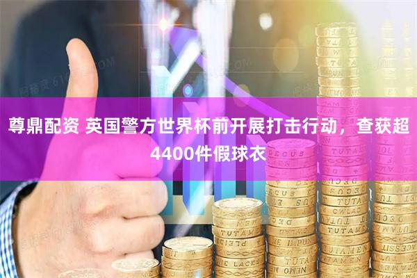 尊鼎配资 英国警方世界杯前开展打击行动，查获超4400件假球衣