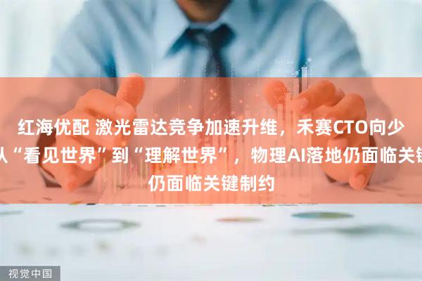 红海优配 激光雷达竞争加速升维，禾赛CTO向少卿：从“看见世界”到“理解世界”，物理AI落地仍面临关键制约