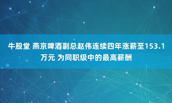 牛股堂 燕京啤酒副总赵伟连续四年涨薪至153.1万元 为同职级中的最高薪酬