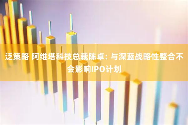 泛策略 阿维塔科技总裁陈卓: 与深蓝战略性整合不会影响IPO计划