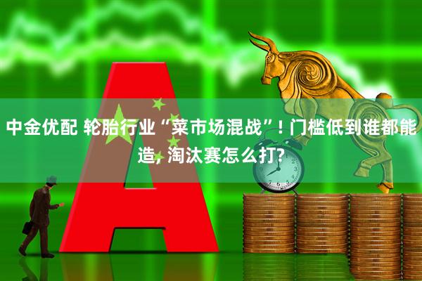 中金优配 轮胎行业“菜市场混战”! 门槛低到谁都能造, 淘汰赛怎么打?