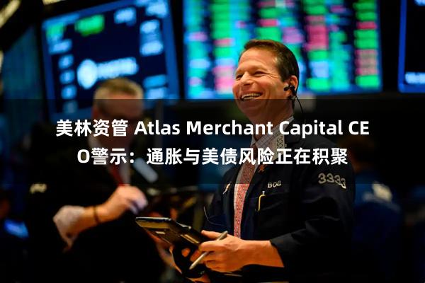美林资管 Atlas Merchant Capital CEO警示：通胀与美债风险正在积聚
