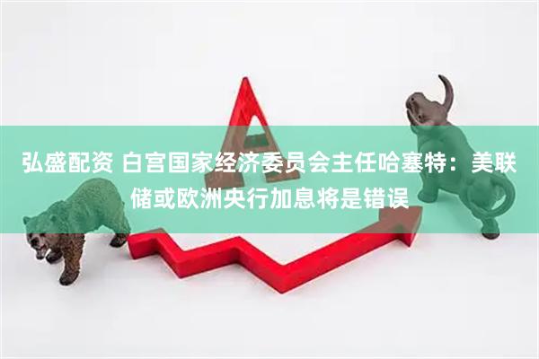弘盛配资 白宫国家经济委员会主任哈塞特：美联储或欧洲央行加息将是错误