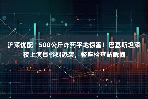 沪深优配 1500公斤炸药平地惊雷！巴基斯坦深夜上演最惨烈恐袭，整座检查站瞬间