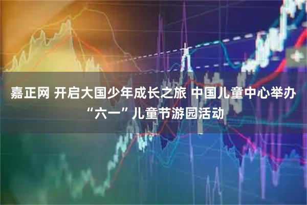 嘉正网 开启大国少年成长之旅 中国儿童中心举办“六一”儿童节游园活动