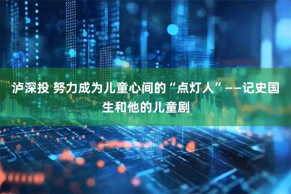 泸深投 努力成为儿童心间的“点灯人”——记史国生和他的儿童剧