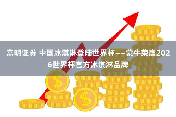 富明证券 中国冰淇淋登陆世界杯——蒙牛荣膺2026世界杯官方冰淇淋品牌