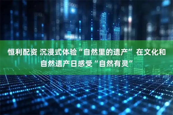 恒利配资 沉浸式体验“自然里的遗产” 在文化和自然遗产日感受“自然有灵”