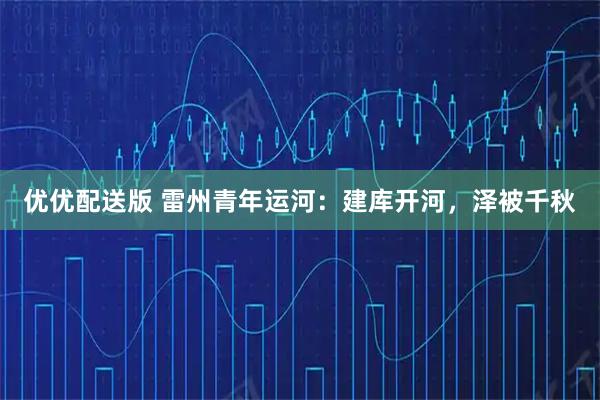 优优配送版 雷州青年运河：建库开河，泽被千秋