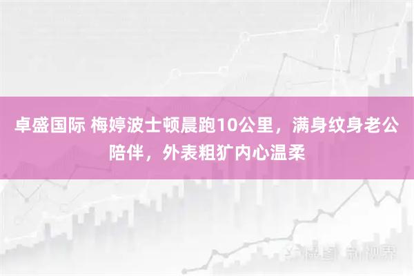 卓盛国际 梅婷波士顿晨跑10公里，满身纹身老公陪伴，外表粗犷内心温柔
