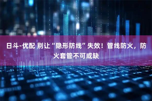 日斗-优配 别让“隐形防线”失效！管线防火，防火套管不可或缺