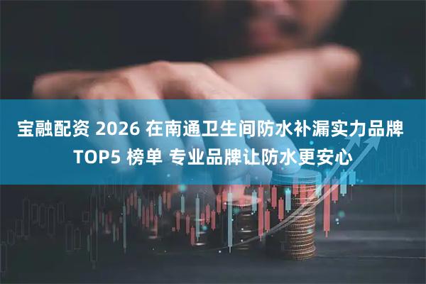 宝融配资 2026 在南通卫生间防水补漏实力品牌 TOP5 榜单 专业品牌让防水更安心