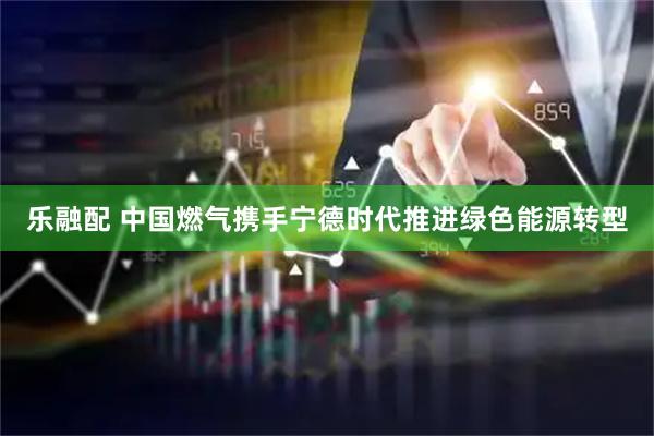 乐融配 中国燃气携手宁德时代推进绿色能源转型