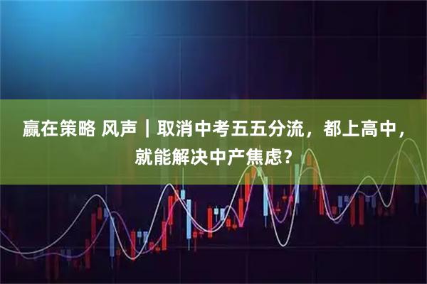 赢在策略 风声｜取消中考五五分流，都上高中，就能解决中产焦虑？