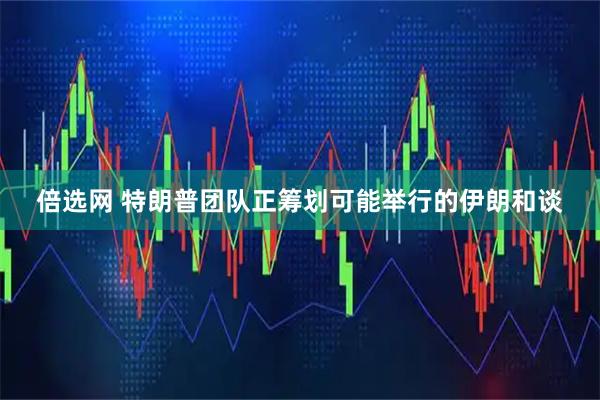 倍选网 特朗普团队正筹划可能举行的伊朗和谈