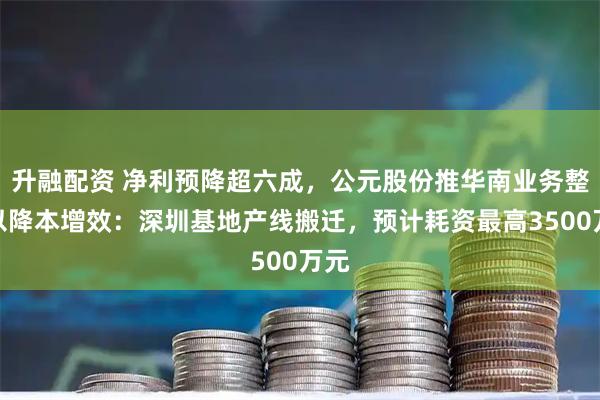升融配资 净利预降超六成，公元股份推华南业务整合以降本增效：深圳基地产线搬迁，预计耗资最高3500万元