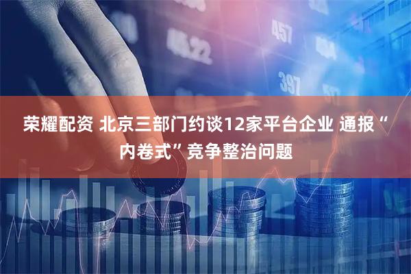 荣耀配资 北京三部门约谈12家平台企业 通报“内卷式”竞争整治问题