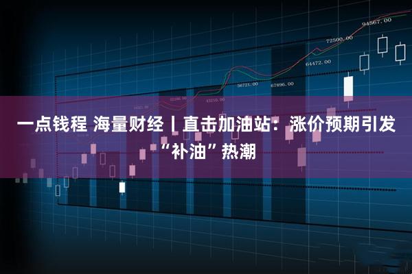 一点钱程 海量财经丨直击加油站：涨价预期引发“补油”热潮