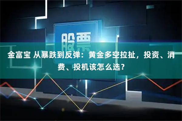 金富宝 从暴跌到反弹：黄金多空拉扯，投资、消费、投机该怎么选？
