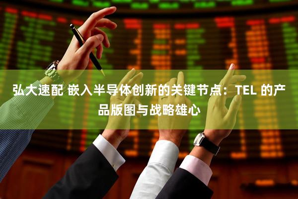 弘大速配 嵌入半导体创新的关键节点：TEL 的产品版图与战略雄心
