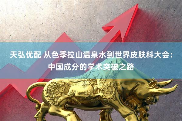 天弘优配 从色季拉山温泉水到世界皮肤科大会：中国成分的学术突破之路