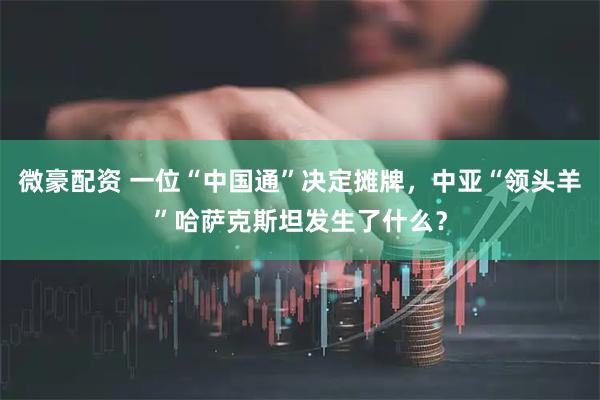 微豪配资 一位“中国通”决定摊牌，中亚“领头羊”哈萨克斯坦发生了什么？