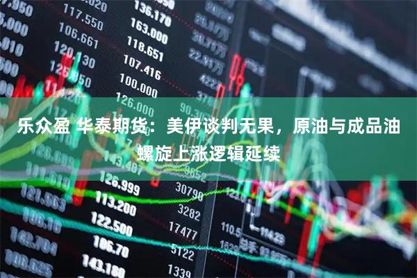乐众盈 华泰期货：美伊谈判无果，原油与成品油螺旋上涨逻辑延续