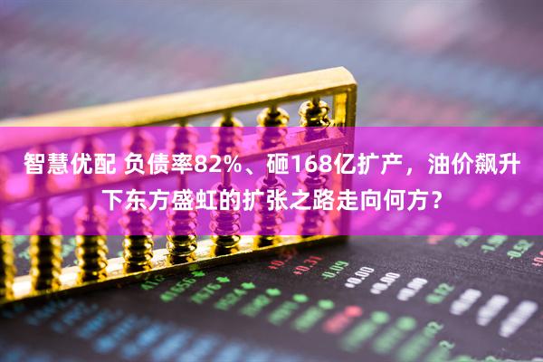 智慧优配 负债率82%、砸168亿扩产，油价飙升下东方盛虹的扩张之路走向何方？