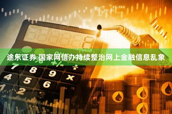 途乐证券 国家网信办持续整治网上金融信息乱象