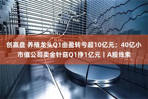 创赢盘 养殖龙头Q1由盈转亏超10亿元；40亿小市值公司卖金针菇Q1挣1亿元丨A股线索