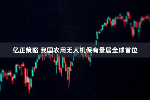 亿正策略 我国农用无人机保有量居全球首位