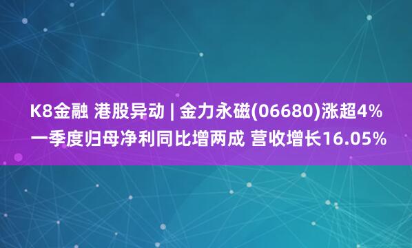 K8金融 港股异动 | 金力永磁(06680)涨超4% 一季度归母净利同比增两成 营收增长16.05%
