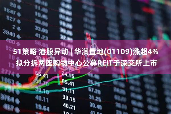 51策略 港股异动 | 华润置地(01109)涨超4% 拟分拆两座购物中心公募REIT于深交所上市