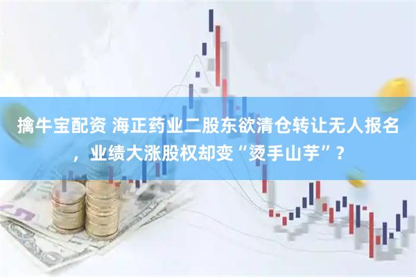 擒牛宝配资 海正药业二股东欲清仓转让无人报名，业绩大涨股权却变“烫手山芋”？