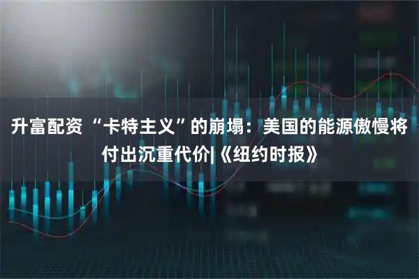升富配资 “卡特主义”的崩塌：美国的能源傲慢将付出沉重代价|《纽约时报》
