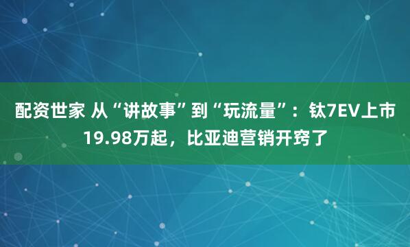 配资世家 从“讲故事”到“玩流量”：钛7EV上市19.98万起，比亚迪营销开窍了
