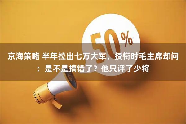 京海策略 半年拉出七万大军，授衔时毛主席却问：是不是搞错了？他只评了少将