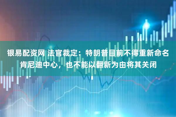 银易配资网 法官裁定：特朗普目前不得重新命名肯尼迪中心，也不能以翻新为由将其关闭