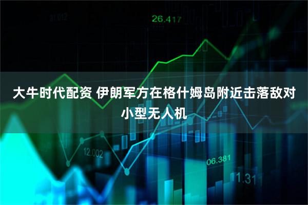 大牛时代配资 伊朗军方在格什姆岛附近击落敌对小型无人机