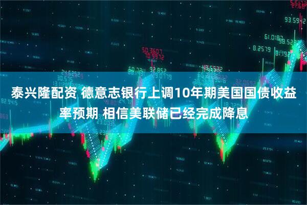 泰兴隆配资 德意志银行上调10年期美国国债收益率预期 相信美联储已经完成降息